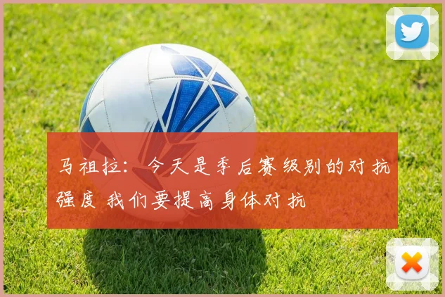 马祖拉：今天是季后赛级别的对抗强度 我们要提高身体对抗