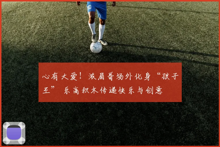 心有大爱！浓眉哥场外化身“孩子王” 乐高积木传递快乐与创意