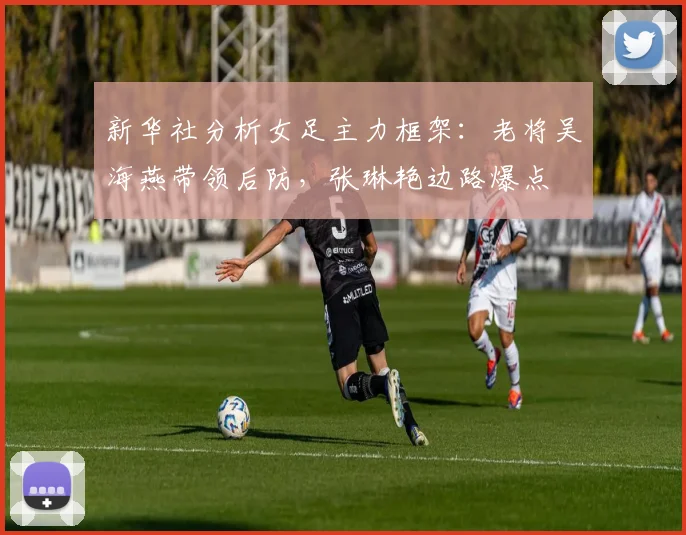 新华社分析女足主力框架：老将吴海燕带领后防，张琳艳边路爆点