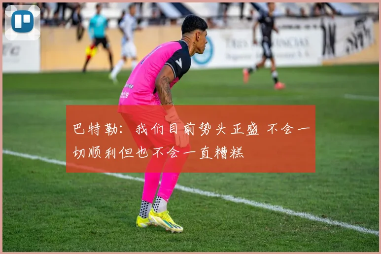 巴特勒：我们目前势头正盛 不会一切顺利但也不会一直糟糕