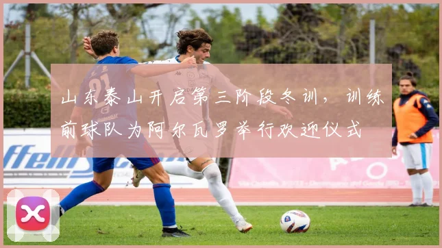 山东泰山开启第三阶段冬训，训练前球队为阿尔瓦罗举行欢迎仪式