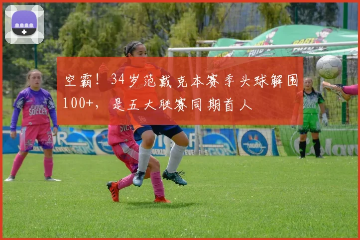 空霸！34岁范戴克本赛季头球解围100+，是五大联赛同期首人