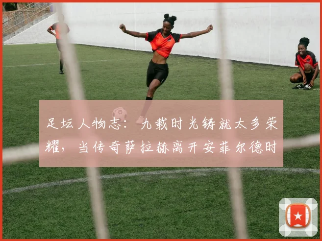 足坛人物志：九载时光铸就太多荣耀，当传奇萨拉赫离开安菲尔德时