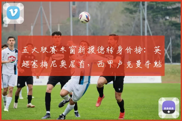 五大联赛冬窗新援德转身价榜：英超塞梅尼奥居首，西甲卢克曼夺魁
