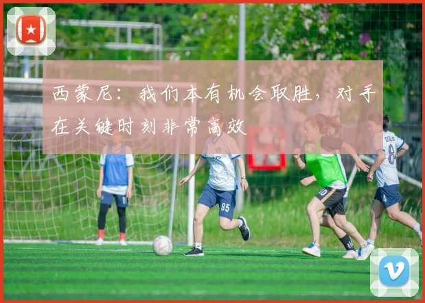 西蒙尼：我们本有机会取胜，对手在关键时刻非常高效